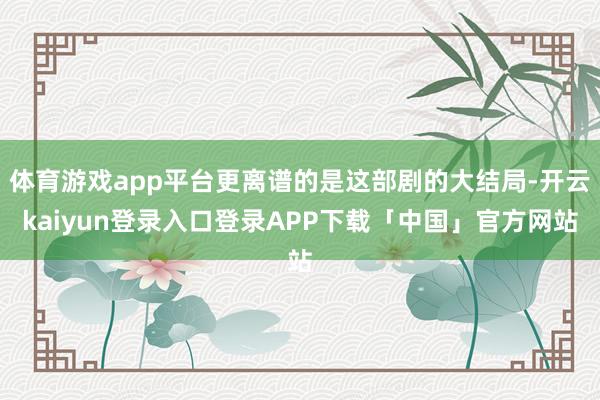 体育游戏app平台更离谱的是这部剧的大结局-开云kaiyun登录入口登录APP下载「中国」官方网站