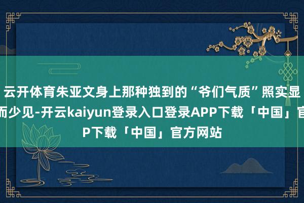 云开体育朱亚文身上那种独到的“爷们气质”照实显得稀缺而少见-开云kaiyun登录入口登录APP下载「中国」官方网站