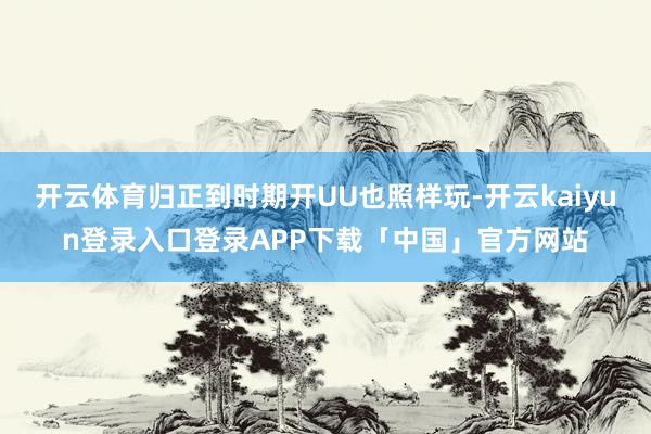 开云体育归正到时期开UU也照样玩-开云kaiyun登录入口登录APP下载「中国」官方网站