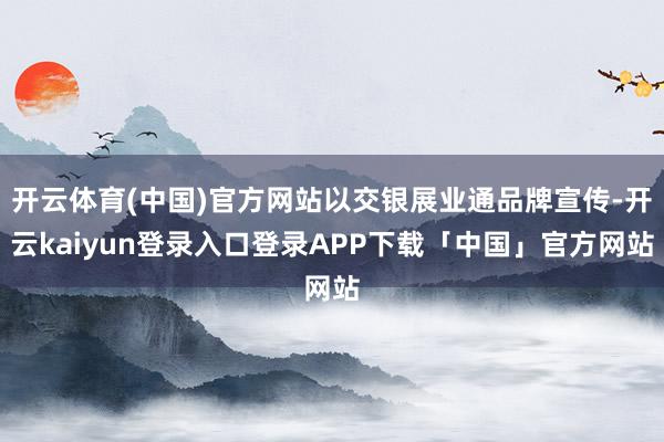 开云体育(中国)官方网站以交银展业通品牌宣传-开云kaiyun登录入口登录APP下载「中国」官方网站