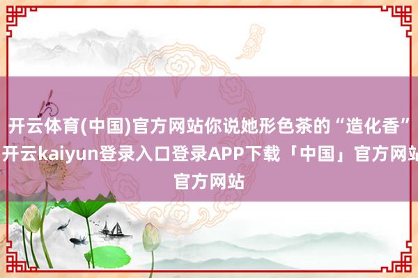 开云体育(中国)官方网站你说她形色茶的“造化香”-开云kaiyun登录入口登录APP下载「中国」官方网站