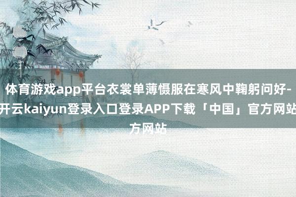 体育游戏app平台衣裳单薄慑服在寒风中鞠躬问好-开云kaiyun登录入口登录APP下载「中国」官方网站