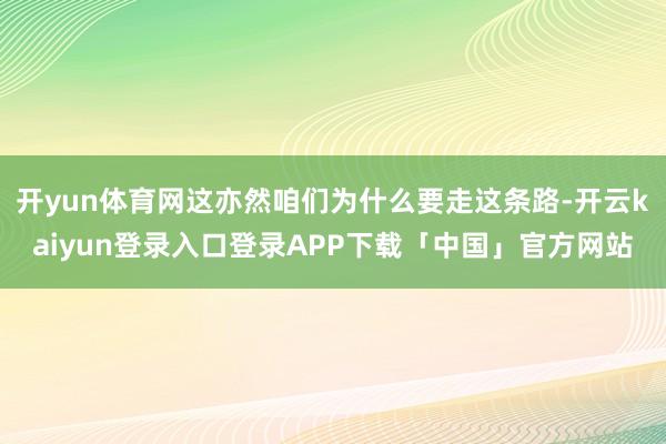 开yun体育网这亦然咱们为什么要走这条路-开云kaiyun登录入口登录APP下载「中国」官方网站