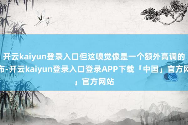 开云kaiyun登录入口但这嗅觉像是一个额外高调的发布-开云kaiyun登录入口登录APP下载「中国」官方网站