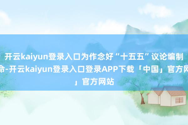 开云kaiyun登录入口为作念好“十五五”议论编制使命-开云kaiyun登录入口登录APP下载「中国」官方网站