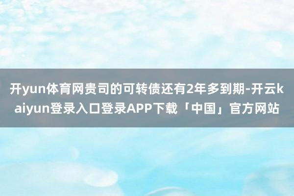 开yun体育网贵司的可转债还有2年多到期-开云kaiyun登录入口登录APP下载「中国」官方网站