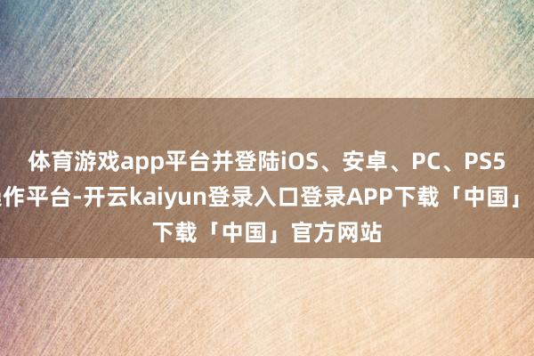 体育游戏app平台并登陆iOS、安卓、PC、PS5等多个操作平台-开云kaiyun登录入口登录APP下载「中国」官方网站