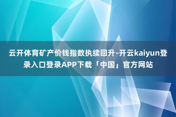 云开体育矿产价钱指数执续回升-开云kaiyun登录入口登录APP下载「中国」官方网站