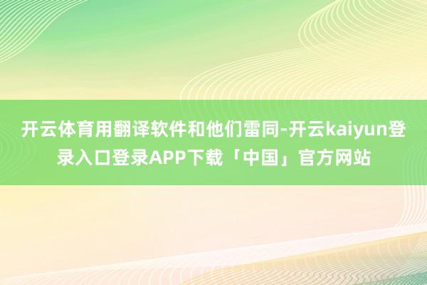 开云体育用翻译软件和他们雷同-开云kaiyun登录入口登录APP下载「中国」官方网站