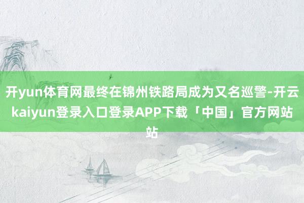 开yun体育网最终在锦州铁路局成为又名巡警-开云kaiyun登录入口登录APP下载「中国」官方网站