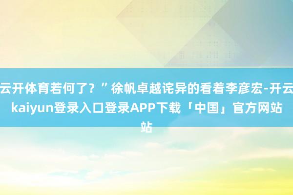 云开体育若何了？”徐帆卓越诧异的看着李彦宏-开云kaiyun登录入口登录APP下载「中国」官方网站
