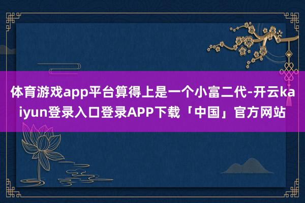 体育游戏app平台算得上是一个小富二代-开云kaiyun登录入口登录APP下载「中国」官方网站
