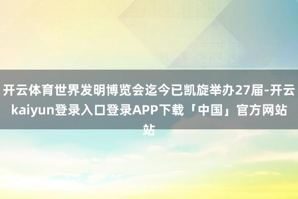开云体育世界发明博览会迄今已凯旋举办27届-开云kaiyun登录入口登录APP下载「中国」官方网站