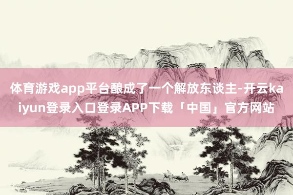 体育游戏app平台酿成了一个解放东谈主-开云kaiyun登录入口登录APP下载「中国」官方网站
