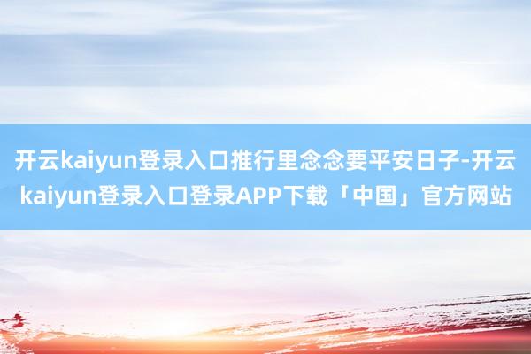 开云kaiyun登录入口推行里念念要平安日子-开云kaiyun登录入口登录APP下载「中国」官方网站