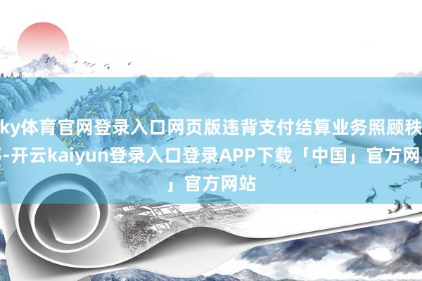 ky体育官网登录入口网页版违背支付结算业务照顾秩序-开云kaiyun登录入口登录APP下载「中国」官方网站