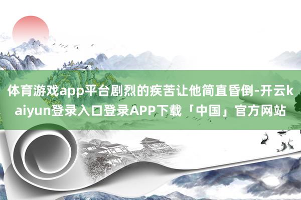 体育游戏app平台剧烈的疾苦让他简直昏倒-开云kaiyun登录入口登录APP下载「中国」官方网站