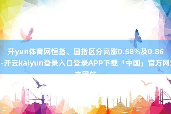 开yun体育网恒指、国指区分高涨0.58%及0.86%-开云kaiyun登录入口登录APP下载「中国」官方网站