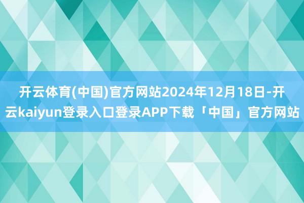 开云体育(中国)官方网站　　2024年12月18日-开云kaiyun登录入口登录APP下载「中国」官方网站