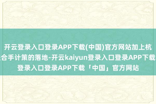 开云登录入口登录APP下载(中国)官方网站加上杭州、南京等多地扶合手计策的落地-开云kaiyun登录入口登录APP下载「中国」官方网站