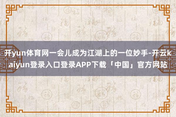 开yun体育网一会儿成为江湖上的一位妙手-开云kaiyun登录入口登录APP下载「中国」官方网站