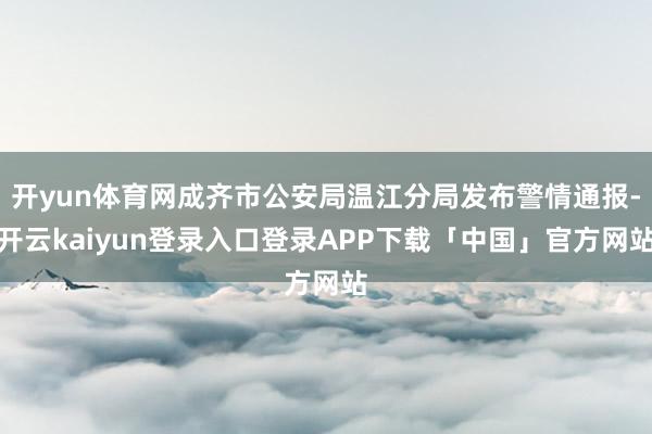 开yun体育网成齐市公安局温江分局发布警情通报-开云kaiyun登录入口登录APP下载「中国」官方网站