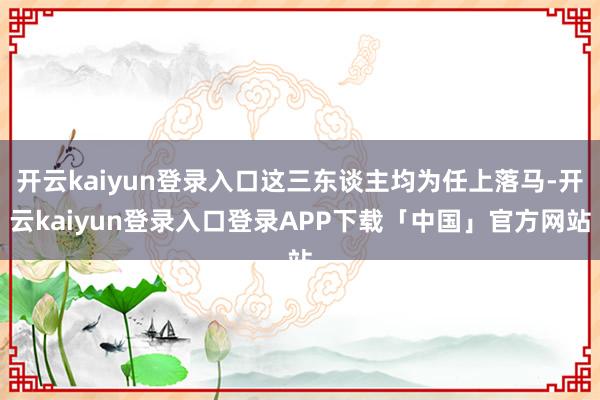 开云kaiyun登录入口这三东谈主均为任上落马-开云kaiyun登录入口登录APP下载「中国」官方网站