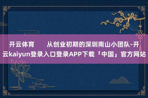开云体育       从创业初期的深圳南山小团队-开云kaiyun登录入口登录APP下载「中国」官方网站