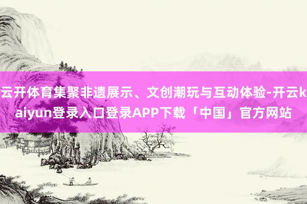 云开体育集聚非遗展示、文创潮玩与互动体验-开云kaiyun登录入口登录APP下载「中国」官方网站