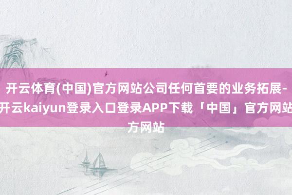 开云体育(中国)官方网站公司任何首要的业务拓展-开云kaiyun登录入口登录APP下载「中国」官方网站