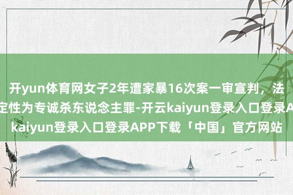 开yun体育网女子2年遭家暴16次案一审宣判,法院讲明注解为什么莫得定性为专诚杀东说念主罪-开云kaiyun登录入口登录APP下载「中国」官方网站