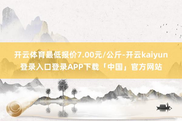 开云体育最低报价7.00元/公斤-开云kaiyun登录入口登录APP下载「中国」官方网站