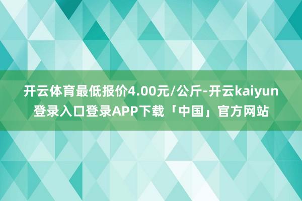开云体育最低报价4.00元/公斤-开云kaiyun登录入口登录APP下载「中国」官方网站