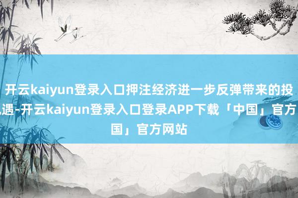 开云kaiyun登录入口押注经济进一步反弹带来的投资机遇-开云kaiyun登录入口登录APP下载「中国」官方网站