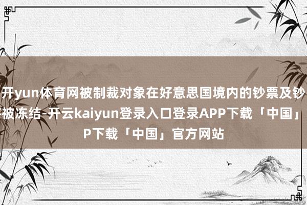 开yun体育网被制裁对象在好意思国境内的钞票及钞票权利将被冻结-开云kaiyun登录入口登录APP下载「中国」官方网站