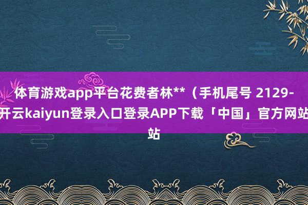 体育游戏app平台花费者林**(手机尾号 2129-开云kaiyun登录入口登录APP下载「中国」官方网站