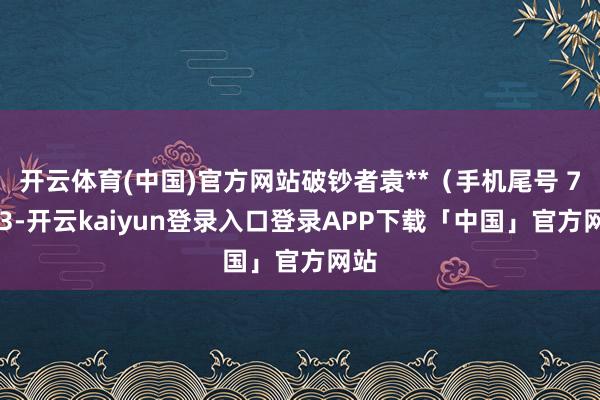 开云体育(中国)官方网站破钞者袁**（手机尾号 7103-开云kaiyun登录入口登录APP下载「中国」官方网站