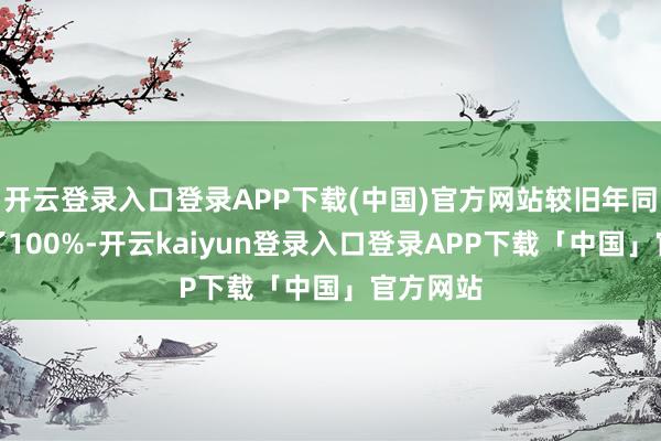 开云登录入口登录APP下载(中国)官方网站较旧年同时加多了100%-开云kaiyun登录入口登录APP下载「中国」官方网站