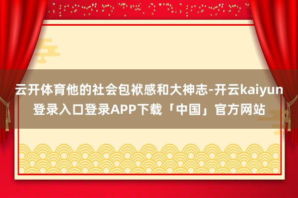 云开体育他的社会包袱感和大神志-开云kaiyun登录入口登录APP下载「中国」官方网站