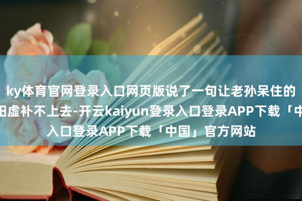 ky体育官网登录入口网页版说了一句让老孙呆住的话：“你不是阳虚补不上去-开云kaiyun登录入口登录APP下载「中国」官方网站