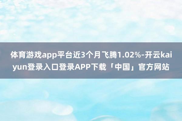 体育游戏app平台近3个月飞腾1.02%-开云kaiyun登录入口登录APP下载「中国」官方网站
