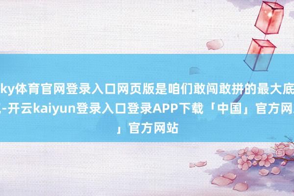 ky体育官网登录入口网页版是咱们敢闯敢拼的最大底气-开云kaiyun登录入口登录APP下载「中国」官方网站