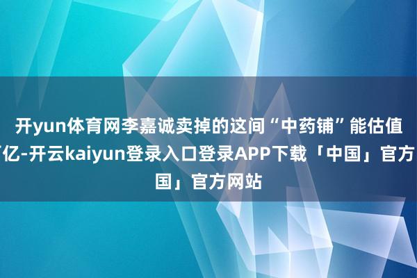 开yun体育网　　李嘉诚卖掉的这间“中药铺”能估值到百亿-开云kaiyun登录入口登录APP下载「中国」官方网站