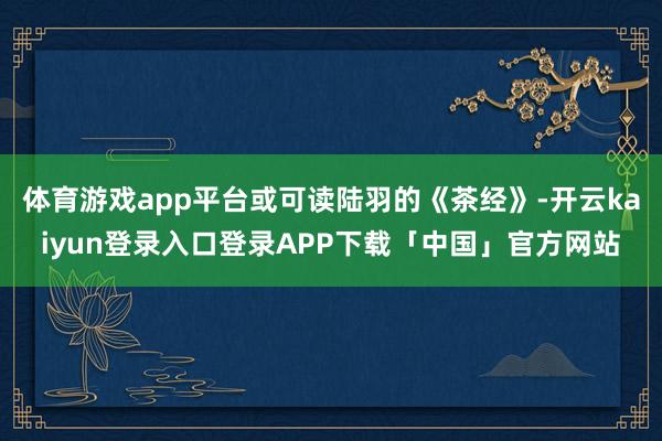 体育游戏app平台或可读陆羽的《茶经》-开云kaiyun登录入口登录APP下载「中国」官方网站